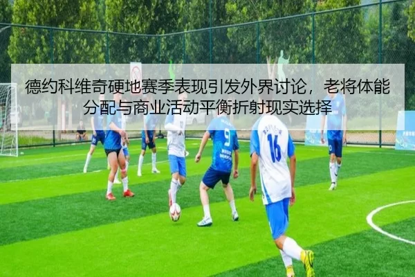 德约科维奇硬地赛季表现引发外界讨论，老将体能分配与商业活动平衡折射现实选择